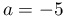 a=-5