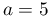 a=5